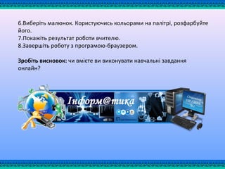 6.Виберіть малюнок. Користуючись кольорами на палітрі, розфарбуйте
його.
7.Покажіть результат роботи вчителю.
8.Завершіть роботу з програмою-браузером.
Зробіть висновок: чи вмієте ви виконувати навчальні завдання
онлайн?
 