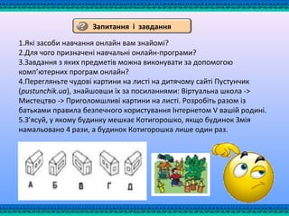 Запитання і завдання
1.Які засоби навчання онлайн вам знайомі?
2.Для чого призначені навчальні онлайн-програми?
3.Завдання з яких предметів можна виконувати за допомогою
комп’ютерних програм онлайн?
4.Перегляньте чудові картини на листі на дитячому сайті Пустунчик
(pustunchik.ua), знайшовши їх за посиланнями: Віртуальна школа ->
Мистецтво -> Приголомшливі картини на листі. Розробіть разом із
батьками правила безпечного користування Інтернетом V вашій родині.
5.З’ясуй, у якому будинку мешкає Котигорошко, якщо будинок Змія
намальовано 4 рази, а будинок Котигорошка лише один раз.
 