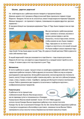 ‫בס"ד‬
Шалом, дорогие родители!
На этой неделе мы с ребятами начали говорить о празднике Шавуот.
Давным-давно в этот праздник в Иерусалимский Храм приносили первые плоды
Израиля – бикурим. Но как же не запутаться, какие плоды выросли первыми? Дедушка
Менаше придумал – он привязал к первым, появившимся на дереве фруктам, красные
веревочки
В праздник Шавуот мы празднуем дарование Торы. А Тору Ашем подарил нам на горе
Синай.
Мы рассмотрели с ребятами разные
горы: снежные и зеленые, высокие и
низкие, разных форм и цветов.
Оказалось, что все горы очень хотели,
чтобы именно на них Ашем подарил
Тору, горы даже из-за этого стали
спорить и хвастаться, кто самый лучший.
Но Ашем выбрал самую скромную гору –
гору Синай. Когда Ашем дарил на ней Тору, Он украсил Синай цветами. Ребята украсили
свои собственные горы.
В нашей недельной главе рассказывается о годе Шмиты – годе отдыха для земли
Израиля. В этот год все ворота в сады открываются, и каждый может прийти и есть
плоды. А хозяин сада в этот год отдыхает и учит Тору.
Математика
В гости к ребятам из цирка пришел клоун со своей дрессированной собачкой. Клоун
предложил ребятам поиграть. Ребята дружно согласились. Ребята вслед за клоуном
выкладывали свои кружочки. Затем ребята выясняли, сколько кружков они положили
(много, мало). Клоун попросил ребят помочь ему найти, где лает его собачка (впереди,
сзади, слева, справа), а также подобрать одежду для большого клоуна и маленького
клоуна. Ребята сравнивали два предмета по величине и подбирали карточки с
изображением разных предметов.
Развитие речи
К ребятам в гости пришел наш
любознательный Язычок. Язычок рассказал,
как он однажды гулял и познакомился с Комаром.
Комар научил Язычка новой звонкой песни: «З-З-З». Ребята дружно
запели песню Комара. Язычок предложил ребятам спеть песню толстого
Комара «Зу-Зу-Зу» и маленького Комара «Зи-Зи-Зи». Затем Язычок предложил ребятам
«поиграть» на дудочках и балалайках и распевать знакомые песни Язычка. Ребята
тренировали силу и высоту голоса. Хоровое выступление прошло успешно.
ЗЗЗЗЗ
 