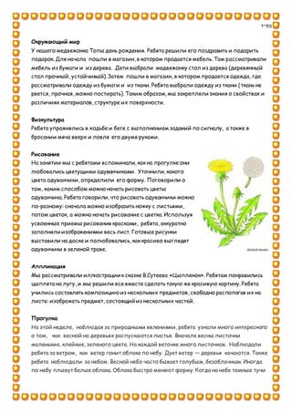 ‫בס"ד‬
Окружающий мир
У нашего медвежонка Топы день рождения. Ребята решили его поздравить и подарить
подарок. Для начала пошли в магазин, в котором продается мебель. Там рассматривали
мебель из бумаги и из дерева. Дети выбрали медвежонку стол из дерева (деревянный
стол прочный, устойчивый). Затем пошли в магазин, в котором продается одежда, где
рассматривали одежду из бумаги и из ткани. Ребята выбрали одежду из ткани (ткань не
рвется, прочная, можно постирать). Таким образом, мы закрепляли знания о свойствах и
различиях материалов, структуре их поверхности.
Физкультура
Ребята упражнялись в ходьбе и беге с выполнением заданий по сигналу, а также в
бросании мяча вверх и ловля его двумя руками.
Рисование
На занятии мы с ребятами вспоминали, как на прогулке они
любовались цветущими одуванчиками. Уточнили, какого
цвета одуванчики, определили его форму. Поговорили о
том, каким способом можно начать рисовать цветы
одуванчика. Ребята говорили, что рисовать одуванчики можно
по-разному: сначала можно изобразить ножку с листьями,
потом цветок, а можно начать рисование с цветка. Используя
усвоенные приемы рисования красками, ребята, аккуратно
заполняли изображениями весь лист. Готовые рисунки
выставили на доске и полюбовались, как красиво выглядят
одуванчики в зеленой траве.
Аппликация
Мы рассматривали иллюстрации к сказке В.Сутеева «Цыпленок». Ребятам понравились
цыплята на лугу, и мы решили все вместе сделать такую же красивую картину. Ребята
учились составлять композицию из нескольких предметов, свободно располагая их на
листе: изображать предмет, состоящий из нескольких частей.
Прогулка
На этой неделе, наблюдая за природными явлениями, ребята узнали много интересного
о том, как весной на деревьях распускаются листья. Вначале весны листочки
маленькие, клейкие, зеленого цвета. На каждой веточке много листочков. Наблюдали
ребята за ветром, как ветер гонит облака по небу. Дует ветер — деревья качаются. Также
ребята наблюдали за небом. Весной небо часто бывает голубым, безоблачным.Иногда
по небу плывут белые облака. Облака быстро меняют форму. Когда на небе темные тучи
 