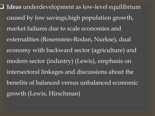  Ideas underdevelopment as low-level equilibrium
caused by low savings,high population growth,
market failures due to scale economies and
externalities (Rosenstein-Rodan, Nurkse), dual
economy with backward sector (agriculture) and
modern sector (industry) (Lewis), emphasis on
intersectoral linkages and discussions about the
benefits of balanced versus unbalanced economic
growth (Lewis, Hirschman)
 