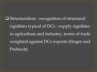  Structuralism : recognition of structural
rigidities typical of DCs : supply rigidities
in agriculture and industry, terms of trade
weighted against DCs exports (Singer and
Prebisch)
 
