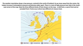 The weather map below shows a low pressure, centred to the north of Scotland. As we move away from the centre, the
isobars increase in atmospheric pressure and become wider apart. There is a zone of high pressure over Italy in the south-
east corner of the map. Note the three different kinds of front shown on the map - a cold front, a warm front and an
occluded front. Fronts occur where two different air masses meet.
 