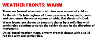 These are formed when warm air rises over a mass of cold air.
As the air lifts into regions of lower pressure, it expands, cools
and condenses the water vapour as wide, flat sheets of cloud.
Warm fronts are shown on synoptic charts by a solid line with
semicircles pointing towards the colder air and in the direction of
movement.
On coloured weather maps, a warm front is drawn with a solid
red line with red semicircles.
 