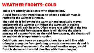 These are usually associated with depressions.
A cold front is the transition zone where a cold air mass is
replacing the warmer air mass.
The cold air is following the warm air and gradually moves
underneath the warmer air. When the warm air is pushed
upwards it will rain heavily. Often more rain will fall in the few
minutes the cold front passes than it will during the whole
passage of a warm front. As the cold front passes, the clouds roll
by and the air temperature is cooler.
Cold fronts are shown on synoptic charts by a solid line with
triangles along the front pointing towards the warmer air and in
the direction of movement. On coloured weather maps, a cold
front is drawn with a solid blue line with blue triangles.
 