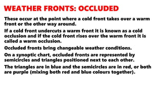 These occur at the point where a cold front takes over a warm
front or the other way around.
If a cold front undercuts a warm front it is known as a cold
occlusion and if the cold front rises over the warm front it is
called a warm occlusion.
Occluded fronts bring changeable weather conditions.
On a synoptic chart, occluded fronts are represented by
semicircles and triangles positioned next to each other.
The triangles are in blue and the semicircles are in red, or both
are purple (mixing both red and blue colours together).
 