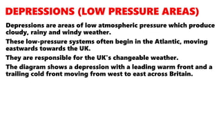 Depressions are areas of low atmospheric pressure which produce
cloudy, rainy and windy weather.
These low-pressure systems often begin in the Atlantic, moving
eastwards towards the UK.
They are responsible for the UK's changeable weather.
The diagram shows a depression with a leading warm front and a
trailing cold front moving from west to east across Britain.
 