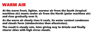 At the warm front, lighter, warmer air from the South (tropical
maritime air) meets cooler air from the North (polar maritime air)
and rises gradually over it.
As the warm air slowly rises it cools, its water content condenses
and clouds form (nimbostratus then altostratus).
The result is steady rain, later giving way to drizzle and finally
clearer skies with high cirrus clouds.
 