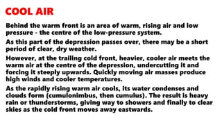 Behind the warm front is an area of warm, rising air and low
pressure - the centre of the low-pressure system.
As this part of the depression passes over, there may be a short
period of clear, dry weather.
However, at the trailing cold front, heavier, cooler air meets the
warm air at the centre of the depression, undercutting it and
forcing it steeply upwards. Quickly moving air masses produce
high winds and cooler temperatures.
As the rapidly rising warm air cools, its water condenses and
clouds form (cumulonimbus, then cumulus). The result is heavy
rain or thunderstorms, giving way to showers and finally to clear
skies as the cold front moves away eastwards.
 