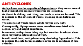 Anticyclones are the opposite of depressions - they are an area of
high atmospheric pressure where the air is sinking.
As the air is sinking, not rising, no clouds or rain are formed. This
is because as the air sinks it warms, meaning it can hold more
water.
The absence of fronts means winds may be very light.
Consequently, high-pressure areas are often associated with
settled, dry and bright conditions.
In summer, anticyclones bring dry, hot weather. In winter, clear
skies may bring cold nights and frost.
In cold conditions, anticyclones may also bring fog and mist. This
is because the cold forces moisture in the air to condense at low
altitudes.
 