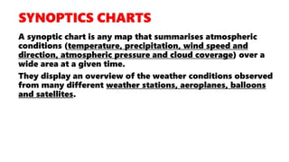 A synoptic chart is any map that summarises atmospheric
conditions (temperature, precipitation, wind speed and
direction, atmospheric pressure and cloud coverage) over a
wide area at a given time.
They display an overview of the weather conditions observed
from many different weather stations, aeroplanes, balloons
and satellites.
 