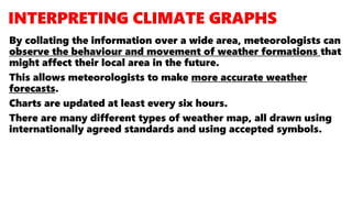 By collating the information over a wide area, meteorologists can
observe the behaviour and movement of weather formations that
might affect their local area in the future.
This allows meteorologists to make more accurate weather
forecasts.
Charts are updated at least every six hours.
There are many different types of weather map, all drawn using
internationally agreed standards and using accepted symbols.
 