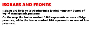 Isobars are lines on a weather map joining together places of
equal atmospheric pressure.
On the map the isobar marked 1004 represents an area of high
pressure, while the isobar marked 976 represents an area of low
pressure.
 