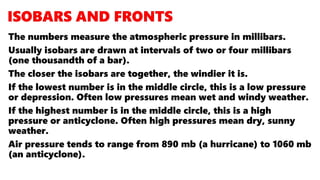 The numbers measure the atmospheric pressure in millibars.
Usually isobars are drawn at intervals of two or four millibars
(one thousandth of a bar).
The closer the isobars are together, the windier it is.
If the lowest number is in the middle circle, this is a low pressure
or depression. Often low pressures mean wet and windy weather.
If the highest number is in the middle circle, this is a high
pressure or anticyclone. Often high pressures mean dry, sunny
weather.
Air pressure tends to range from 890 mb (a hurricane) to 1060 mb
(an anticyclone).
 