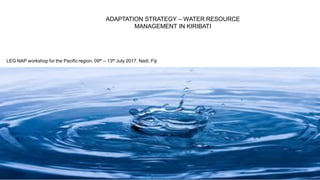 ADAPTATION STRATEGY – WATER RESOURCE
MANAGEMENT IN KIRIBATI
LEG NAP workshop for the Pacific region, 09th – 13th July 2017, Nadi, Fiji
 