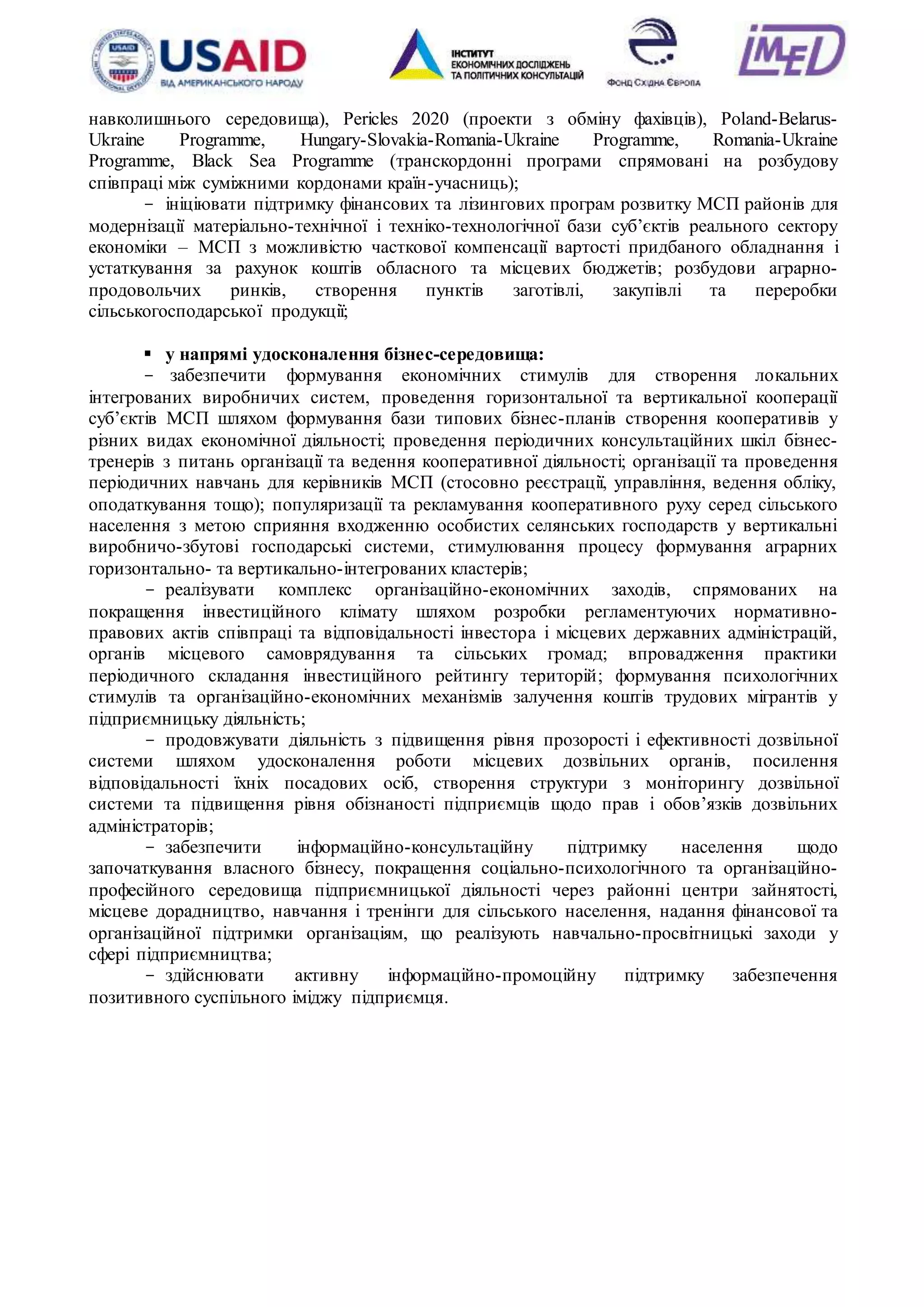16
навколишнього середовища), Pericles 2020 (проекти з обміну фахівців), Poland-Belarus-
Ukraine Programme, Hungary-Slovakia-Romania-Ukraine Programme, Romania-Ukraine
Programme, Black Sea Programme (транскордонні програми спрямовані на розбудову
співпраці між суміжними кордонами країн-учасниць);
- ініціювати підтримку фінансових та лізингових програм розвитку МСП районів для
модернізації матеріально-технічної і техніко-технологічної бази суб’єктів реального сектору
економіки – МСП з можливістю часткової компенсації вартості придбаного обладнання і
устаткування за рахунок коштів обласного та місцевих бюджетів; розбудови аграрно-
продовольчих ринків, створення пунктів заготівлі, закупівлі та переробки
сільськогосподарської продукції;
 у напрямі удосконалення бізнес-середовища:
- забезпечити формування економічних стимулів для створення локальних
інтегрованих виробничих систем, проведення горизонтальної та вертикальної кооперації
суб’єктів МСП шляхом формування бази типових бізнес-планів створення кооперативів у
різних видах економічної діяльності; проведення періодичних консультаційних шкіл бізнес-
тренерів з питань організації та ведення кооперативної діяльності; організації та проведення
періодичних навчань для керівників МСП (стосовно реєстрації, управління, ведення обліку,
оподаткування тощо); популяризації та рекламування кооперативного руху серед сільського
населення з метою сприяння входженню особистих селянських господарств у вертикальні
виробничо-збутові господарські системи, стимулювання процесу формування аграрних
горизонтально- та вертикально-інтегрованих кластерів;
- реалізувати комплекс організаційно-економічних заходів, спрямованих на
покращення інвестиційного клімату шляхом розробки регламентуючих нормативно-
правових актів співпраці та відповідальності інвестора і місцевих державних адміністрацій,
органів місцевого самоврядування та сільських громад; впровадження практики
періодичного складання інвестиційного рейтингу територій; формування психологічних
стимулів та організаційно-економічних механізмів залучення коштів трудових мігрантів у
підприємницьку діяльність;
- продовжувати діяльність з підвищення рівня прозорості і ефективності дозвільної
системи шляхом удосконалення роботи місцевих дозвільних органів, посилення
відповідальності їхніх посадових осіб, створення структури з моніторингу дозвільної
системи та підвищення рівня обізнаності підприємців щодо прав і обов’язків дозвільних
адміністраторів;
- забезпечити інформаційно-консультаційну підтримку населення щодо
започаткування власного бізнесу, покращення соціально-психологічного та організаційно-
професійного середовища підприємницької діяльності через районні центри зайнятості,
місцеве дорадництво, навчання і тренінги для сільського населення, надання фінансової та
організаційної підтримки організаціям, що реалізують навчально-просвітницькі заходи у
сфері підприємництва;
- здійснювати активну інформаційно-промоційну підтримку забезпечення
позитивного суспільного іміджу підприємця.
 