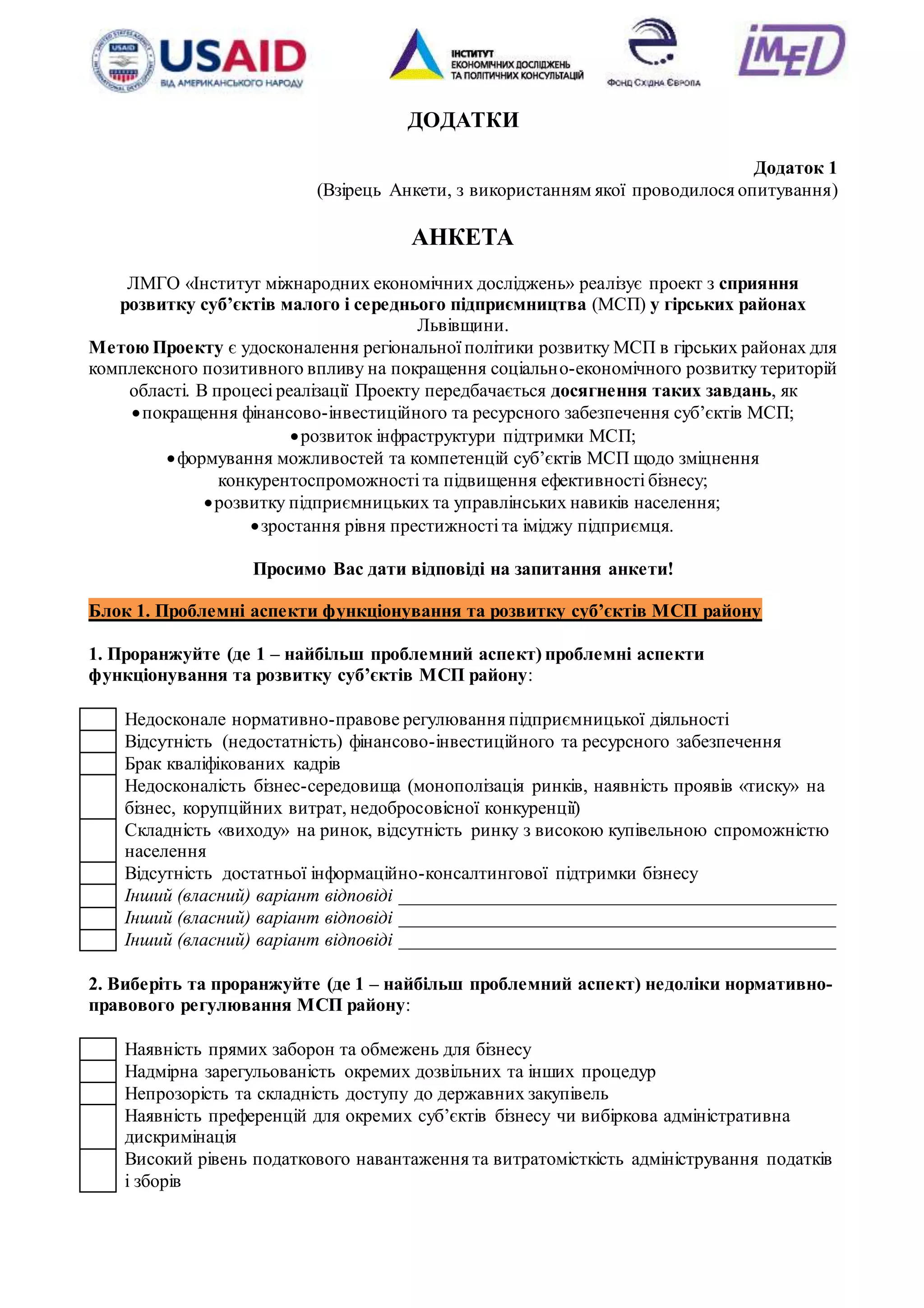 17
ДОДАТКИ
Додаток 1
(Взірець Анкети, з використанням якої проводилося опитування)
АНКЕТА
ЛМГО «Інститут міжнародних економічних досліджень» реалізує проект з сприяння
розвитку суб’єктів малого і середнього підприємництва (МСП) у гірських районах
Львівщини.
Метою Проекту є удосконалення регіональної політики розвитку МСП в гірських районах для
комплексного позитивного впливу на покращення соціально-економічного розвитку територій
області. В процесі реалізації Проекту передбачається досягнення таких завдань, як
покращення фінансово-інвестиційного та ресурсного забезпечення суб’єктів МСП;
розвиток інфраструктури підтримки МСП;
формування можливостей та компетенцій суб’єктів МСП щодо зміцнення
конкурентоспроможності та підвищення ефективності бізнесу;
розвитку підприємницьких та управлінських навиків населення;
зростання рівня престижності та іміджу підприємця.
Просимо Вас дати відповіді на запитання анкети!
Блок 1. Проблемні аспекти функціонування та розвитку суб’єктів МСП району
1. Проранжуйте (де 1 – найбільш проблемний аспект) проблемні аспекти
функціонування та розвитку суб’єктів МСП району:
Недосконале нормативно-правове регулювання підприємницької діяльності
Відсутність (недостатність) фінансово-інвестиційного та ресурсного забезпечення
Брак кваліфікованих кадрів
Недосконалість бізнес-середовища (монополізація ринків, наявність проявів «тиску» на
бізнес, корупційних витрат, недобросовісної конкуренції)
Складність «виходу» на ринок, відсутність ринку з високою купівельною спроможністю
населення
Відсутність достатньої інформаційно-консалтингової підтримки бізнесу
Інший (власний) варіант відповіді _______________________________________________
Інший (власний) варіант відповіді _______________________________________________
Інший (власний) варіант відповіді _______________________________________________
2. Виберіть та проранжуйте (де 1 – найбільш проблемний аспект) недоліки нормативно-
правового регулювання МСП району:
Наявність прямих заборон та обмежень для бізнесу
Надмірна зарегульованість окремих дозвільних та інших процедур
Непрозорість та складність доступу до державних закупівель
Наявність преференцій для окремих суб’єктів бізнесу чи вибіркова адміністративна
дискримінація
Високий рівень податкового навантаження та витратомісткість адміністрування податків
і зборів
 