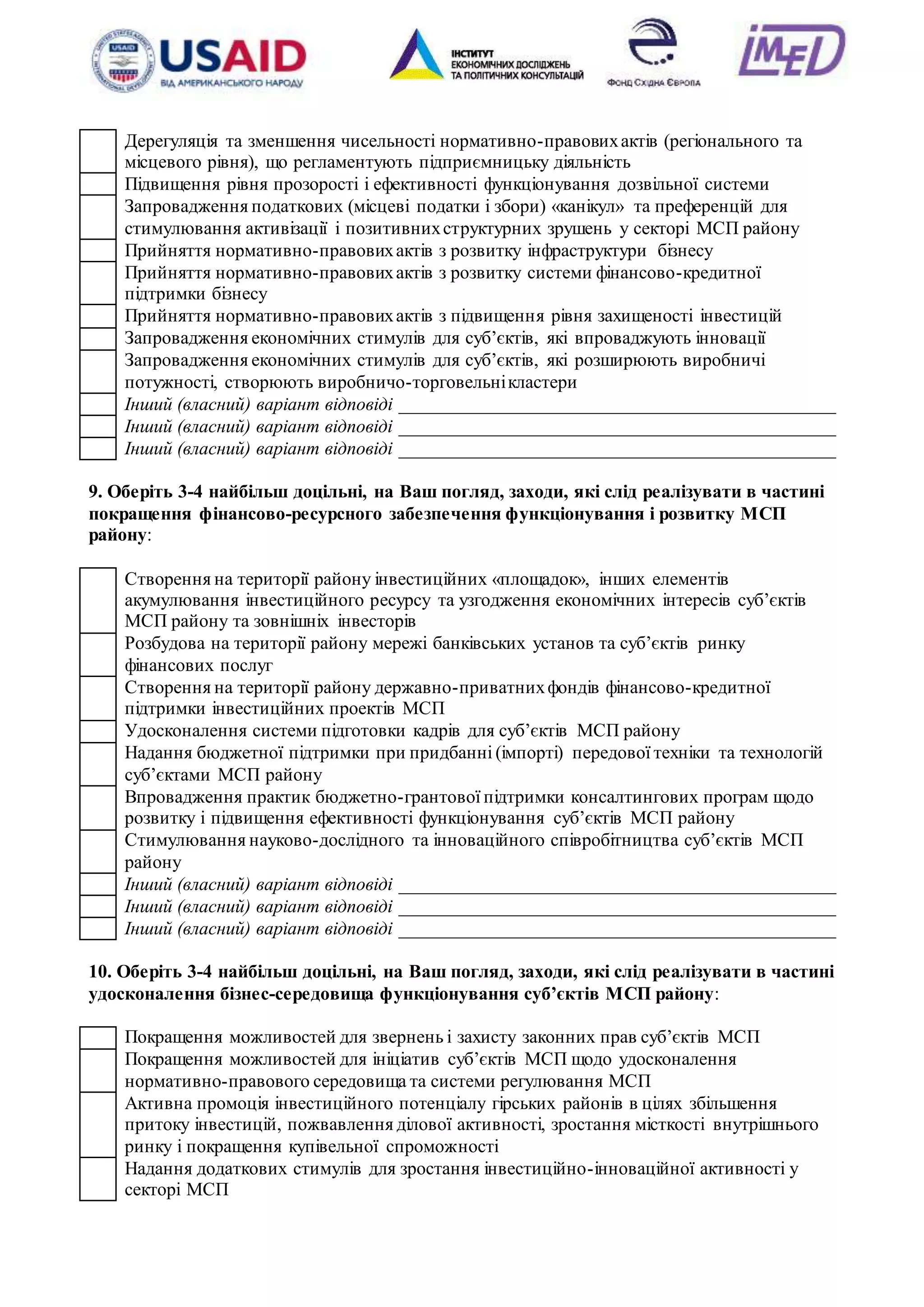 20
Дерегуляція та зменшення чисельності нормативно-правовихактів (регіонального та
місцевого рівня), що регламентують підприємницьку діяльність
Підвищення рівня прозорості і ефективності функціонування дозвільної системи
Запровадження податкових (місцеві податки і збори) «канікул» та преференцій для
стимулювання активізації і позитивнихструктурних зрушень у секторі МСП району
Прийняття нормативно-правовихактів з розвитку інфраструктури бізнесу
Прийняття нормативно-правовихактів з розвитку системи фінансово-кредитної
підтримки бізнесу
Прийняття нормативно-правовихактів з підвищення рівня захищеності інвестицій
Запровадження економічних стимулів для суб’єктів, які впроваджують інновації
Запровадження економічних стимулів для суб’єктів, які розширюють виробничі
потужності, створюють виробничо-торговельнікластери
Інший (власний) варіант відповіді _______________________________________________
Інший (власний) варіант відповіді _______________________________________________
Інший (власний) варіант відповіді _______________________________________________
9. Оберіть 3-4 найбільш доцільні, на Ваш погляд, заходи, які слід реалізувати в частині
покращення фінансово-ресурсного забезпечення функціонування і розвитку МСП
району:
Створення на території району інвестиційних «площадок», інших елементів
акумулювання інвестиційного ресурсу та узгодження економічних інтересів суб’єктів
МСП району та зовнішніх інвесторів
Розбудова на території району мережі банківських установ та суб’єктів ринку
фінансових послуг
Створення на території району державно-приватнихфондів фінансово-кредитної
підтримки інвестиційних проектів МСП
Удосконалення системи підготовки кадрів для суб’єктів МСП району
Надання бюджетної підтримки при придбанні (імпорті) передової техніки та технологій
суб’єктами МСП району
Впровадження практик бюджетно-грантової підтримки консалтингових програм щодо
розвитку і підвищення ефективності функціонування суб’єктів МСП району
Стимулювання науково-дослідного та інноваційного співробітництва суб’єктів МСП
району
Інший (власний) варіант відповіді _______________________________________________
Інший (власний) варіант відповіді _______________________________________________
Інший (власний) варіант відповіді _______________________________________________
10. Оберіть 3-4 найбільш доцільні, на Ваш погляд, заходи, які слід реалізувати в частині
удосконалення бізнес-середовища функціонування суб’єктів МСП району:
Покращення можливостей для звернень і захисту законних прав суб’єктів МСП
Покращення можливостей для ініціатив суб’єктів МСП щодо удосконалення
нормативно-правового середовища та системи регулювання МСП
Активна промоція інвестиційного потенціалу гірських районів в цілях збільшення
притоку інвестицій, пожвавлення ділової активності, зростання місткості внутрішнього
ринку і покращення купівельної спроможності
Надання додаткових стимулів для зростання інвестиційно-інноваційної активності у
секторі МСП
 