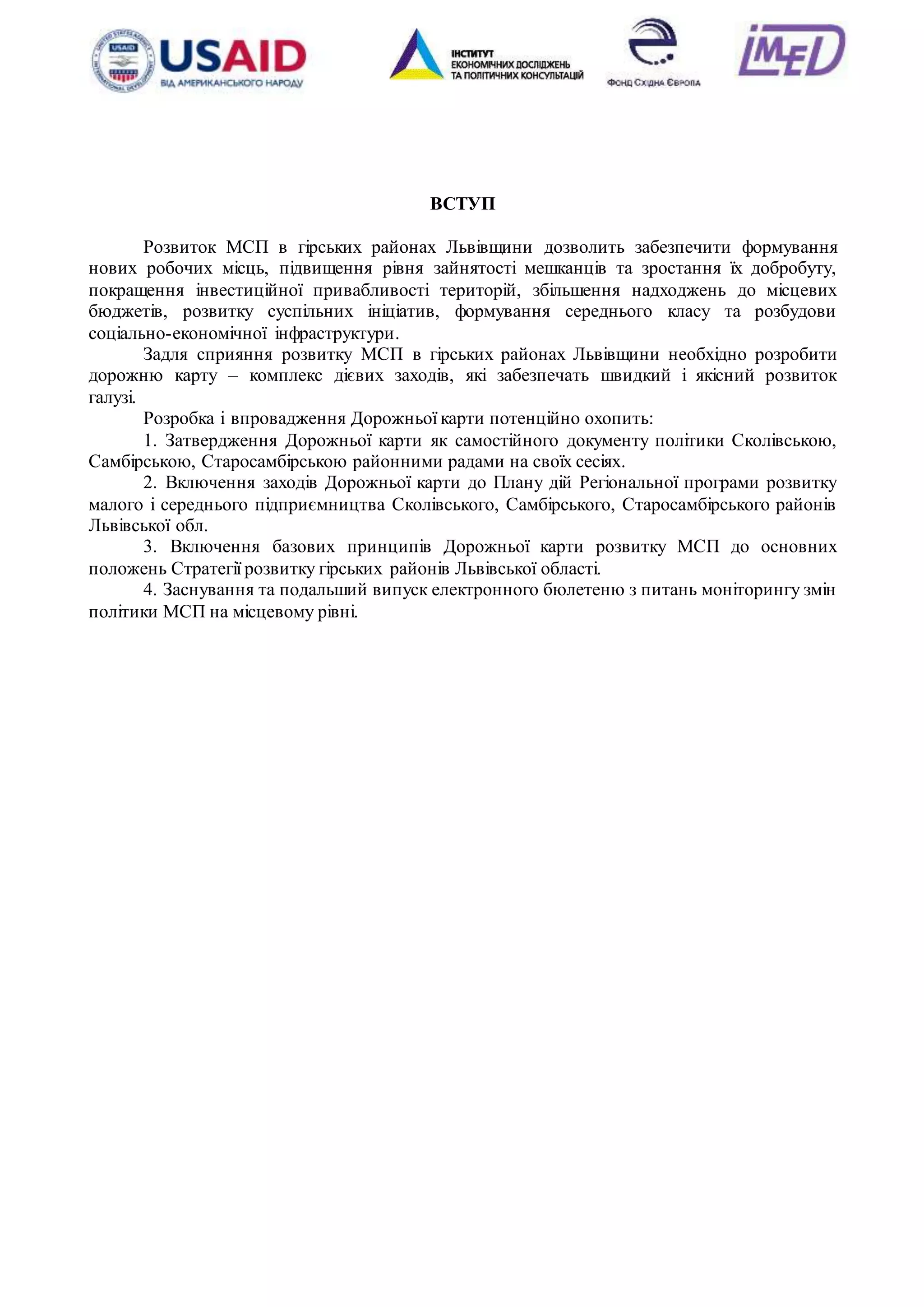 4
ВСТУП
Розвиток МСП в гірських районах Львівщини дозволить забезпечити формування
нових робочих місць, підвищення рівня зайнятості мешканців та зростання їх добробуту,
покращення інвестиційної привабливості територій, збільшення надходжень до місцевих
бюджетів, розвитку суспільних ініціатив, формування середнього класу та розбудови
соціально-економічної інфраструктури.
Задля сприяння розвитку МСП в гірських районах Львівщини необхідно розробити
дорожню карту – комплекс дієвих заходів, які забезпечать швидкий і якісний розвиток
галузі.
Розробка і впровадження Дорожньої карти потенційно охопить:
1. Затвердження Дорожньої карти як самостійного документу політики Сколівською,
Самбірською, Старосамбірською районними радами на своїх сесіях.
2. Включення заходів Дорожньої карти до Плану дій Регіональної програми розвитку
малого і середнього підприємництва Сколівського, Самбірського, Старосамбірського районів
Львівської обл.
3. Включення базових принципів Дорожньої карти розвитку МСП до основних
положень Стратегії розвитку гірських районів Львівської області.
4. Заснування та подальший випуск електронного бюлетеню з питань моніторингу змін
політики МСП на місцевому рівні.
 