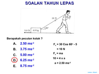 Author : Khairi
Berapakah pecutan kotak ?
A. 2.50 ms-2
B. 3.75 ms-2
C. 5.00 ms-2
D. 6.25 ms-2
E. 8.75 ms-2
Fx = 30 Cos 60o
- 5
= 10 N
Fx = ma
10 = 4 x a
a = 2.50 ms-2
SOALAN TAHUN LEPASSOALAN TAHUN LEPAS
 
