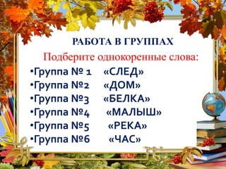РАБОТА В ГРУППАХ
Подберите однокоренные слова:
•Группа № 1 «СЛЕД»
•Группа №2 «ДОМ»
•Группа №3 «БЕЛКА»
•Группа №4 «МАЛЫШ»
•Группа №5 «РЕКА»
•Группа №6 «ЧАС»
 