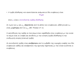 ●
Η τριβή ολίσθησης που αναπτύσσεται ανάμεσα σε δύο επιφάνειες είναι
Τ=μΝ
όπου μ είναι ο συντελεστής τριβής ολίσθησης.
Οι τιμές των μ και μστ
εξαρτώνται από τη φύση των επιφανειών, αλλά γενικά ο μ
είναι μικρότερος από τον μστ
. (Βλ. Πίνακα 19-1)
Η κατεύθυνση της τριβής σε ένα σώμα είναι παράλληλη στην επιφάνεια με την οποία
το σώμα είναι σε επαφή και αντίθετη με την κίνηση (τριβή ολίσθησης) ή την
επιθυμητή κίνηση (στατική τριβή).
Οι συντελεστές τριβής είναι ανεξάρτητοι από το εμβαδόν της περιοχής επαφής των δύο
επιφανειών καθώς και ανεξάρτητοι της σχετικής ταχύτητας με την οποία κινούνται οι
επιφάνειες.
 