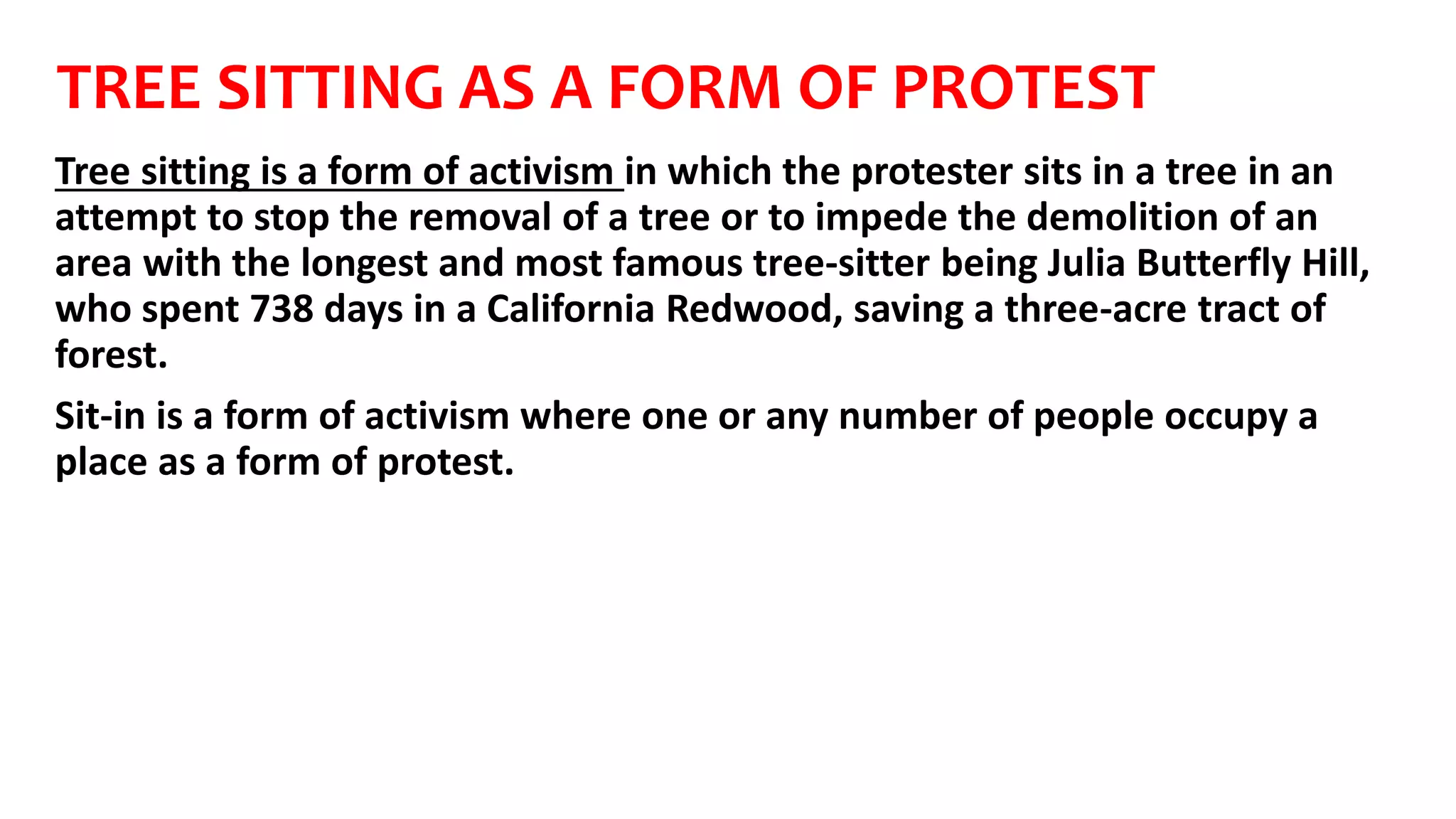 TREE SITTING AS A FORM OF PROTEST
Tree sitting is a form of activism in which the protester sits in a tree in an
attempt to stop the removal of a tree or to impede the demolition of an
area with the longest and most famous tree-sitter being Julia Butterfly Hill,
who spent 738 days in a California Redwood, saving a three-acre tract of
forest.
Sit-in is a form of activism where one or any number of people occupy a
place as a form of protest.
 