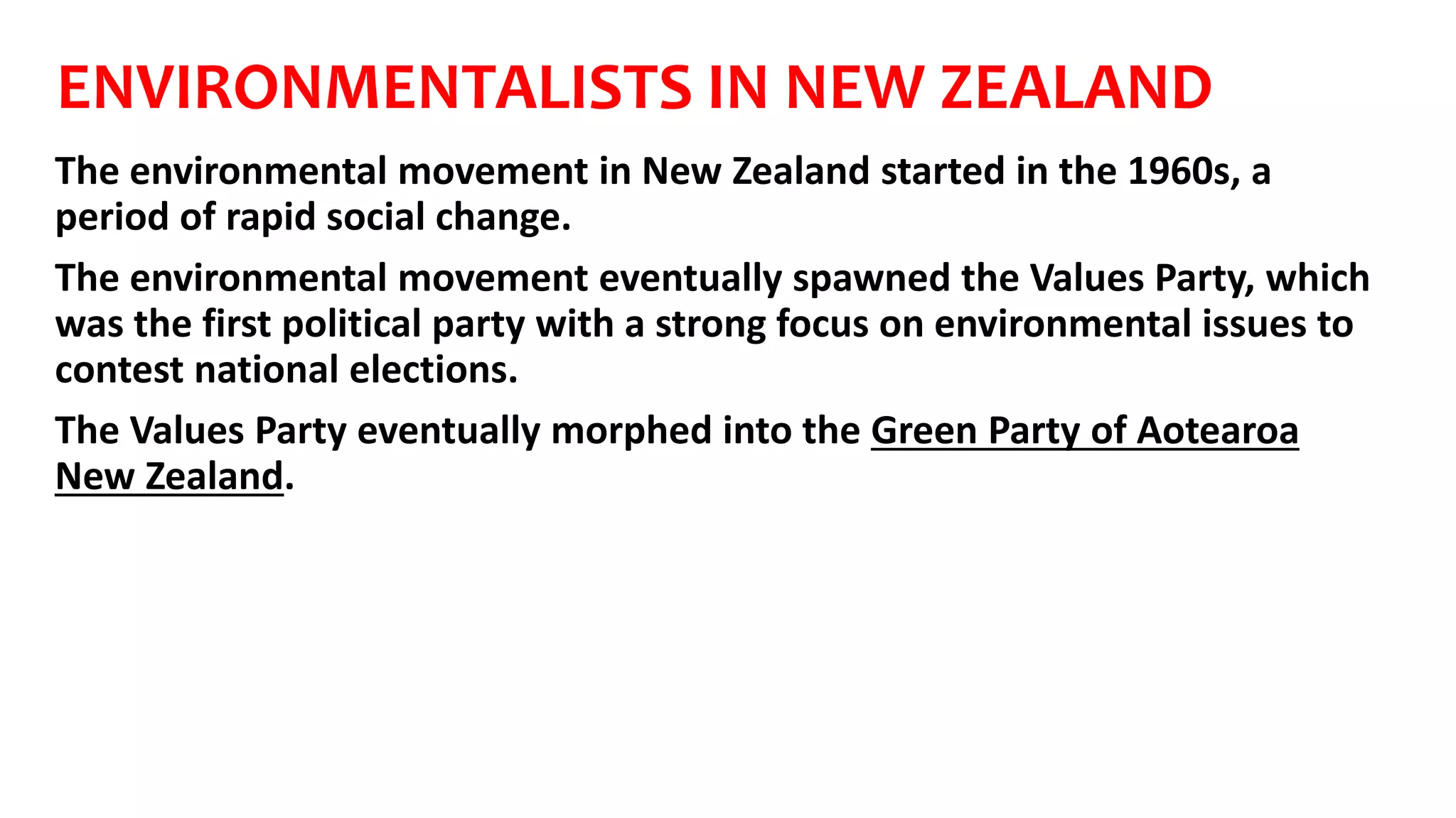 ENVIRONMENTALISTS IN NEW ZEALAND
The environmental movement in New Zealand started in the 1960s, a
period of rapid social change.
The environmental movement eventually spawned the Values Party, which
was the first political party with a strong focus on environmental issues to
contest national elections.
The Values Party eventually morphed into the Green Party of Aotearoa
New Zealand.
 