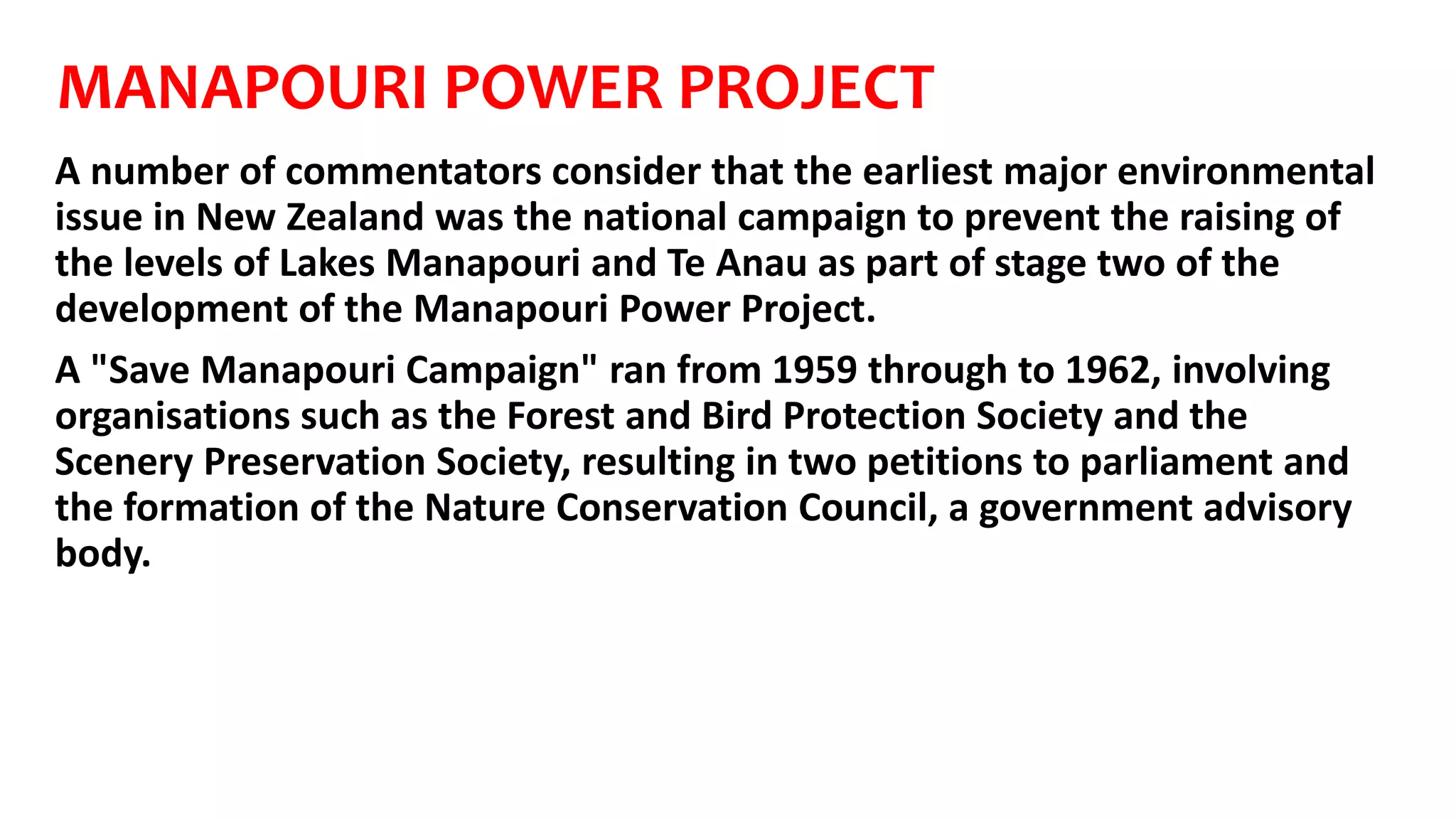 MANAPOURI POWER PROJECT
A number of commentators consider that the earliest major environmental
issue in New Zealand was the national campaign to prevent the raising of
the levels of Lakes Manapouri and Te Anau as part of stage two of the
development of the Manapouri Power Project.
A "Save Manapouri Campaign" ran from 1959 through to 1962, involving
organisations such as the Forest and Bird Protection Society and the
Scenery Preservation Society, resulting in two petitions to parliament and
the formation of the Nature Conservation Council, a government advisory
body.
 