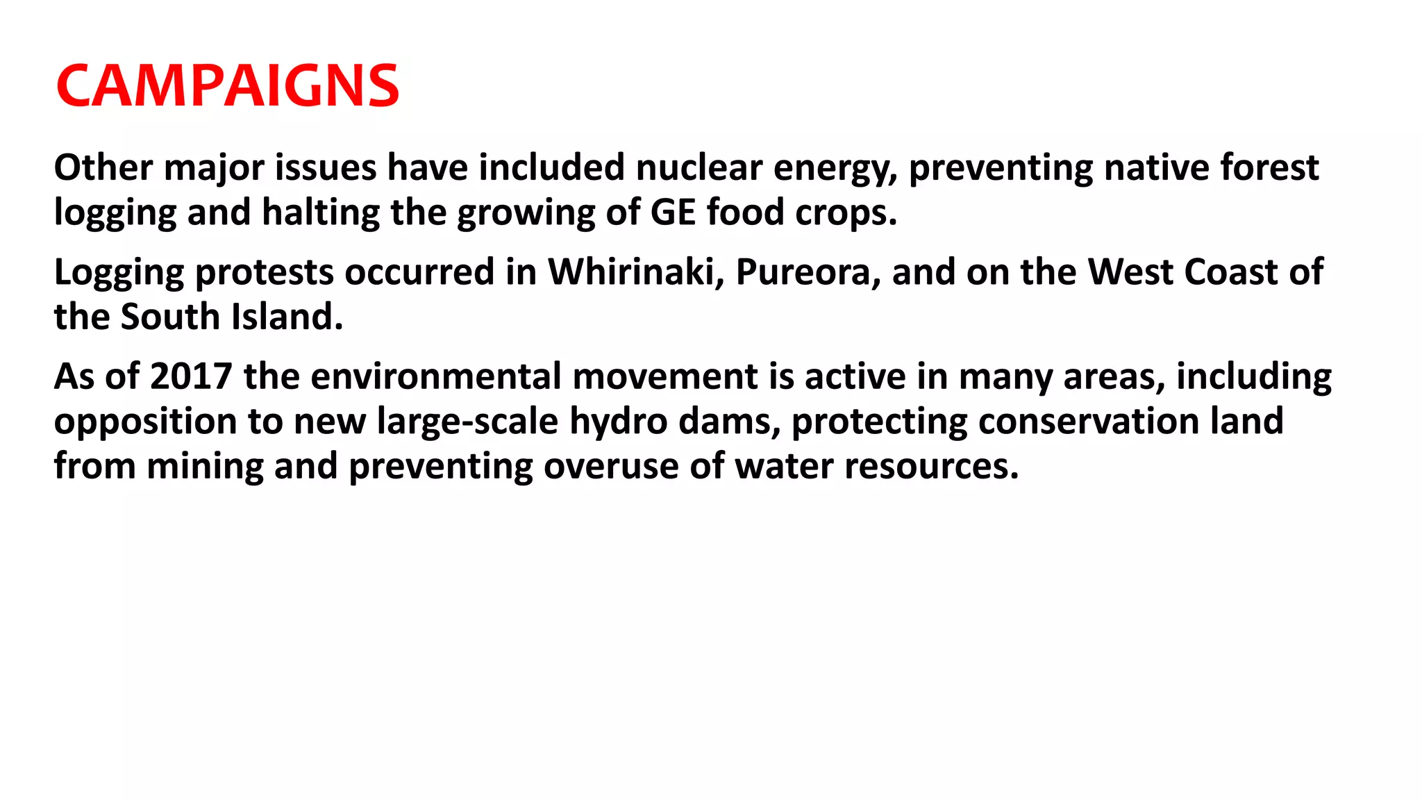 CAMPAIGNS
Other major issues have included nuclear energy, preventing native forest
logging and halting the growing of GE food crops.
Logging protests occurred in Whirinaki, Pureora, and on the West Coast of
the South Island.
As of 2017 the environmental movement is active in many areas, including
opposition to new large-scale hydro dams, protecting conservation land
from mining and preventing overuse of water resources.
 
