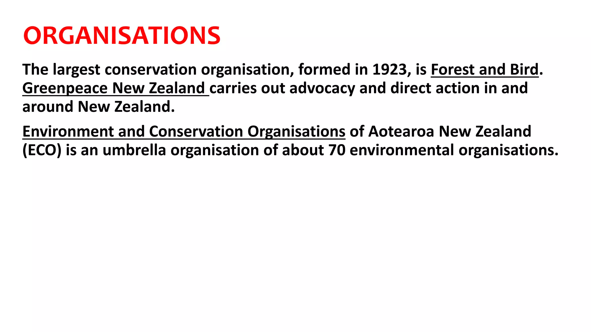 ORGANISATIONS
The largest conservation organisation, formed in 1923, is Forest and Bird.
Greenpeace New Zealand carries out advocacy and direct action in and
around New Zealand.
Environment and Conservation Organisations of Aotearoa New Zealand
(ECO) is an umbrella organisation of about 70 environmental organisations.
 