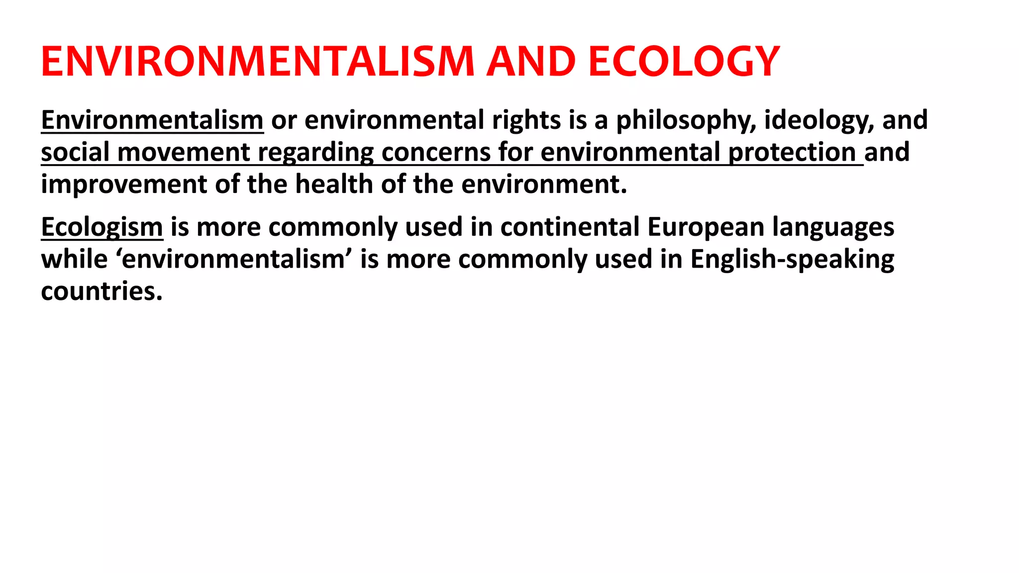 ENVIRONMENTALISM AND ECOLOGY
Environmentalism or environmental rights is a philosophy, ideology, and
social movement regarding concerns for environmental protection and
improvement of the health of the environment.
Ecologism is more commonly used in continental European languages
while ‘environmentalism’ is more commonly used in English-speaking
countries.
 