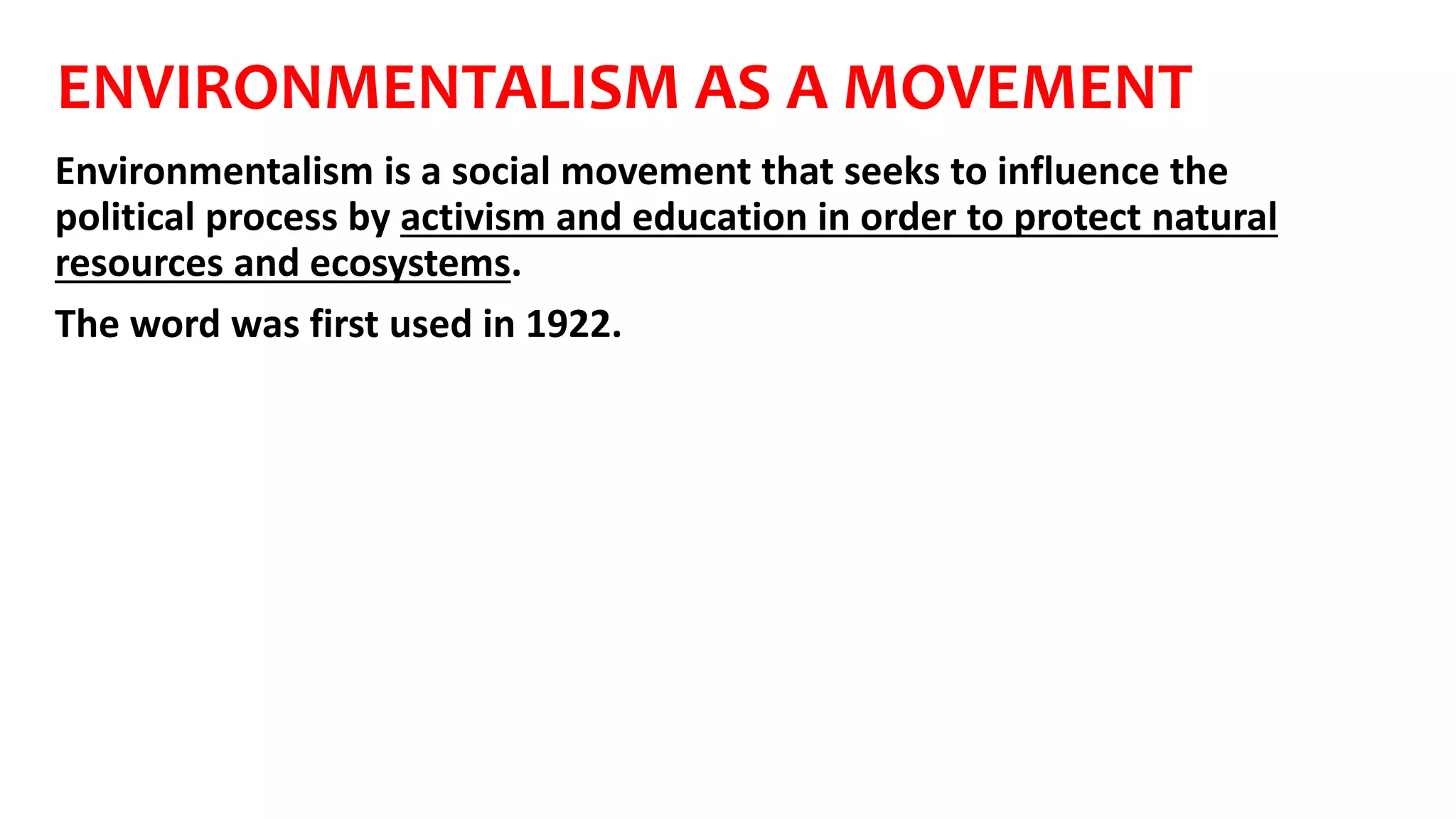 ENVIRONMENTALISM AS A MOVEMENT
Environmentalism is a social movement that seeks to influence the
political process by activism and education in order to protect natural
resources and ecosystems.
The word was first used in 1922.
 