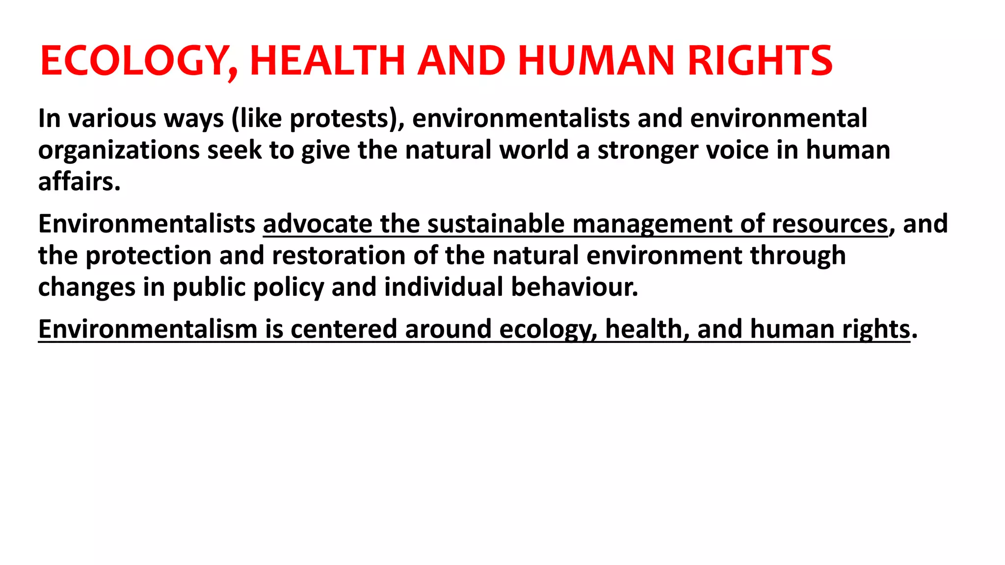 ECOLOGY, HEALTH AND HUMAN RIGHTS
In various ways (like protests), environmentalists and environmental
organizations seek to give the natural world a stronger voice in human
affairs.
Environmentalists advocate the sustainable management of resources, and
the protection and restoration of the natural environment through
changes in public policy and individual behaviour.
Environmentalism is centered around ecology, health, and human rights.
 