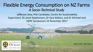 Flexible Energy Consumption on NZ Farms
A Socio-Technical Study
Photo Credit : Dave Pearce
Jefferson Dew, PhD Candidate, Centre for Sustainability
Supervisors: Dr Janet Stephenson, Dr Sara Walton, and Dr Michael Jack
OERC Symposium 23 November 2017
 