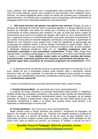 novas, portanto, está relacionada com a complexidade desta interação do indivíduo com o
meio. Em outras palavras, quanto mais complexa for esta interação, mais “​inteligente​” será o
indivíduo. As teorias piagetianas abrem campo de estudo não somente para a psicologia do
desenvolvimento, mas também para a sociologia e para a antropologia, além de permitir que os
pedagogos​ ​tracem​ ​uma​ ​metodologia​ ​baseada​ ​em​ ​suas​ ​descobertas.
3 - “​Não existe estrutura sem gênese, nem gênese sem estrutura​” (Piaget). Ou seja, a
estrutura de maturação do indivíduo sofre um processo genético e a gênese depende de uma
estrutura de maturação. Sua teoria nos mostra que o indivíduo só recebe um determinado
conhecimento se estiver preparado para recebê-lo. Ou seja, se puder agir sobre o objeto de
conhecimento para inserí-lo num sistema de relações. Não existe um novo conhecimento sem
que o organismo tenha já um conhecimento anterior para poder assimilá-lo e transformá-lo. O
que implica os dois pólos da atividade inteligente: assimilação e acomodação. É assimilação na
medida em que incorpora a seus quadros todo o dado da experiência ou ëstruturação por
incorporação da realidade exterior a formas devidas à atividade do sujeito (Piaget, 1982). É
acomodação na medida em que a estrutura se modifica em função do meio, de suas variações.
A adaptação intelectual constitui-se então em um "​equilíbrio progressivo entre um
mecanismo assimilador e uma acomodação complementar​" (Piaget, 1982). Piaget situa,
segundo Dolle, o problema epistemológico, o do conhecimento, ao nível de uma interação entre
o sujeito e o objeto. E "​essa dialética resolve todos os conflitos nascidos das teorias,
associacionistas, empiristas, genéticas sem estrutura, estruturalistas sem gênese, etc. ...
e permite seguir fases sucessivas da construção progressiva do conhecimento​" (1974:
52).
4 - O desenvolvimento do indivíduo inicia-se no período intra-uterino e vai até aos 15 ou 16
anos. Piaget diz que a embriologia humana evolui também após o nascimento, criando
estruturas cada vez mais complexas. A construção da inteligência dá-se portanto em etapas
sucessivas, com complexidades crescentes, encadeadas umas às outras. A isto Piaget chamou
de​ ​“​construtivismo​ ​sequencial​”.
A​ ​seguir​ ​os​ ​períodos​ ​em​ ​que​ ​se​ ​dá​ ​este​ ​desenvolvimento​ ​motor,​ ​verbal​ ​e​ ​mental.
A.​ ​​Período​ ​Sensório-Motor​​ ​-​ ​do​ ​nascimento​ ​aos​ ​2​ ​anos,​ ​aproximadamente.
A ausência da função semiótica é a principal característica deste período. A inteligência
trabalha através das percepções (simbólico) e das ações (motor) através dos deslocamentos
do próprio corpo. É uma inteligência iminentemente prática. Sua linguagem vai da ecolalia
(repetição de sílabas) à palavra-frase ("água" para dizer que quer beber água) já que não
representa mentalmente o objeto e as ações. Sua conduta social, neste período, é de
isolamento​ ​e​ ​indiferenciação​ ​(o​ ​mundo​ ​é​ ​ele).
​B.​ ​Período​ ​Simbólico​​ ​-​ ​dos​ ​2​ ​anos​ ​aos​ ​4​ ​anos,​ ​aproximadamente.
Neste período surge a função semiótica que permite o surgimento da linguagem, do
desenho, da imitação, da dramatização, etc.. Podendo criar imagens mentais na ausência do
objeto ou da ação é o período da fantasia, do faz de conta, do jogo simbólico. Com a
capacidade de formar imagens mentais pode transformar o objeto numa satisfação de seu
prazer (uma caixa de fósforo em carrinho, por exemplo). É também o período em que o
Questões​ ​Concurso​ ​Pedagogia.​ ​Materiais​ ​gratuitos,​ ​acesse:
http://superpreparado10.blogspot.com.br/
 