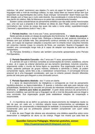 indivíduo “​dá alma​” (animismo) aos objetos ("​o carro do papai foi 'dormir' ​na garagem​"). A
linguagem está a nível de monólogo coletivo, ou seja, todos falam ao mesmo tempo sem que
respondam as argumentações dos outros. Duas crianças “conversando” dizem frases que não
têm relação com a frase que o outro está dizendo. Sua socialização é vivida de forma isolada,
mas​ ​dentro​ ​do​ ​coletivo.​ ​Não​ ​há​ ​liderança​ ​e​ ​os​ ​pares​ ​são​ ​constantemente​ ​trocados.
Existem outras características do pensamento simbólico que não estão sendo mencionadas
aqui, uma vez que a proposta é de sintetizar as idéias de Jean Piaget, como por exemplo o
nominalismo (dar nomes às coisas das quais não sabe o nome ainda), superdeterminação
(“teimosia”),​ ​egocentrismo​ ​(tudo​ ​é​ ​“meu”),​ ​etc.
C.​ ​​Período​ ​Intuitivo​​ ​-​ ​dos​ ​4​ ​anos​ ​aos​ ​7​ ​anos,​ ​aproximadamente.
Neste período já existe um desejo de explicação dos fenômenos. É a “​idade dos porquês​”,
pois o indíviduo pergunta o tempo todo. Distingue a fantasia do real, podendo dramatizar a
fantasia sem que acredite nela. Seu pensamento continua centrado no seu próprio ponto de
vista. Já é capaz de organizar coleções e conjuntos sem no entanto incluir conjuntos menores
em conjuntos maiores (rosas no conjunto de flores, por exemplo). Quanto à linguagem não
mantém uma conversação longa mas já é capaz de adaptar sua resposta às palavras do
companheiro.
Os Períodos Simbólico e Intuitivo são também comumente apresentados como Período
Pré-Operatório.
D.​ ​​Período​ ​Operatório​ ​Concreto​​ ​-​ ​dos​ ​7​ ​anos​ ​aos​ ​11​ ​anos,​ ​aproximadamente.
É o período em que o indivíduo consolida as conservações de número, substância, volume
e peso. Já é capaz de ordenar elementos por seu tamanho (grandeza), incluindo conjuntos,
organizando então o mundo de forma lógica ou operatória. Sua organização social é a de
bando, podendo participar de grupos maiores, chefiando e admitindo a chefia. Já podem
compreender regras, sendo fiéis a ela, e estabelecer compromissos. A conversação torna-se
possível (já é uma linguagem socializada), sem que no entanto possam discutrir diferentes
pontos​ ​de​ ​vista​ ​para​ ​que​ ​cheguem​ ​a​ ​uma​ ​conclusão​ ​comum.
E.​ ​​Período​ ​Operatório​ ​Abstrato​​ ​-​ ​dos​ ​11​ ​anos​ ​em​ ​diante.
É o ápice do desenvolvimento da inteligência e corresponde ao nível de pensamento
hipotético-dedutivo ou lógico-matemático. É quando o indivíduo está apto para calcular uma
probabilidade, libertando-se do concreto em proveito de interesses orientados para o futuro. É,
finalmente, a “​abertura para todos os possíveis​”. A partir desta estrutura de pensamento é
possível a dialética, que permite que a linguagem se dê a nível de discussão para se chegar a
uma conclusão. Sua organização grupal pode estabelecer relações de cooperação e
reciprocidade.
5 - A importância de se definir os períodos de desenvolvimento da inteligência reside no
fato de que, em cada um, o indivíduo adquire novos conhecimentos ou estratégias de
sobrevivência, de compreensão e interpretação da realidade. A compreensão deste processo é
fundamental para que os professores possam também compreender com quem estão
trabalhando.
A obra de Jean Piaget não oferece aos educadores uma didática específica sobre como
desenvolver a inteligência do aluno ou da criança. Piaget nos mostra que cada fase de
Questões​ ​Concurso​ ​Pedagogia.​ ​Materiais​ ​gratuitos,​ ​acesse:
http://superpreparado10.blogspot.com.br/
 