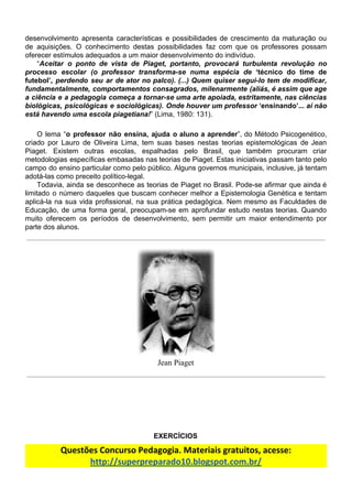 desenvolvimento apresenta características e possibilidades de crescimento da maturação ou
de aquisições. O conhecimento destas possibilidades faz com que os professores possam
oferecer​ ​estímulos​ ​adequados​ ​a​ ​um​ ​maior​ ​desenvolvimento​ ​do​ ​indivíduo.
“​Aceitar o ponto de vista de Piaget, portanto, provocará turbulenta revolução no
processo escolar (o professor transforma-se numa espécia de ‘técnico do time de
futebol’​, perdendo seu ar de ator no palco). (...) Quem quiser segui-lo tem de modificar,
fundamentalmente, comportamentos consagrados, milenarmente (aliás, é assim que age
a ciência e a pedagogia começa a tornar-se uma arte apoiada, estritamente, nas ciências
biológicas, psicológicas e sociológicas). Onde houver um professor ‘ensinando’... ​aí não
está​ ​havendo​ ​uma​ ​escola​ ​piagetiana!​”​ ​(Lima,​ ​1980:​ ​131).
O lema “​o professor não ensina, ajuda o aluno a aprender​”, do Método Psicogenético,
criado por Lauro de Oliveira Lima, tem suas bases nestas teorias epistemológicas de Jean
Piaget. Existem outras escolas, espalhadas pelo Brasil, que também procuram criar
metodologias específicas embasadas nas teorias de Piaget. Estas iniciativas passam tanto pelo
campo do ensino particular como pelo público. Alguns governos municipais, inclusive, já tentam
adotá-las​ ​como​ ​preceito​ ​político-legal.
Todavia, ainda se desconhece as teorias de Piaget no Brasil. Pode-se afirmar que ainda é
limitado o número daqueles que buscam conhecer melhor a Epistemologia Genética e tentam
aplicá-la na sua vida profissional, na sua prática pedagógica. Nem mesmo as Faculdades de
Educação, de uma forma geral, preocupam-se em aprofundar estudo nestas teorias. Quando
muito oferecem os períodos de desenvolvimento, sem permitir um maior entendimento por
parte​ ​dos​ ​alunos.
Jean​ ​Piaget
EXERCÍCIOS
Questões​ ​Concurso​ ​Pedagogia.​ ​Materiais​ ​gratuitos,​ ​acesse:
http://superpreparado10.blogspot.com.br/
 