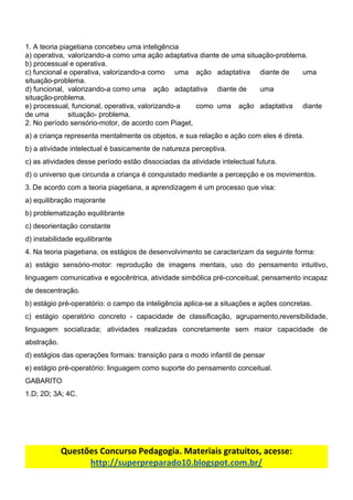 1.​ ​A​ ​teoria​ ​piagetiana​ ​concebeu​ ​uma​ ​inteligência
a)​ ​operativa, valorizando-a​ ​como​ ​uma​ ​ação​ ​adaptativa​ ​diante​ ​de​ ​uma​ ​situação-problema.
b)​ ​processual​ ​e​ ​operativa.
c)​ ​funcional​ ​e​ ​operativa,​ ​valorizando-a​ ​como uma ação adaptativa diante de uma
situação-problema.
d)​ ​funcional, valorizando-a​ ​como uma ação adaptativa diante de uma
situação-problema.
e)​ ​processual,​ ​funcional,​ ​operativa,​ ​valorizando-a como uma ação adaptativa diante
de​ ​uma situação-​ ​problema.
2.​ ​No​ ​período​ ​sensório-motor,​ ​de​ ​acordo​ ​com​ ​Piaget,
a)​ ​a​ ​criança​ ​representa​ ​mentalmente​ ​os​ ​objetos,​ ​e​ ​sua​ ​relação​ ​e​ ​ação​ ​com​ ​eles​ ​é​ ​direta.
b)​ ​a​ ​atividade​ ​intelectual​ ​é​ ​basicamente​ ​de​ ​natureza​ ​perceptiva.
c)​ ​as​ ​atividades​ ​desse​ ​período​ ​estão​ ​dissociadas​ ​da​ ​atividade​ ​intelectual​ ​futura.
d)​ ​o​ ​universo​ ​que​ ​circunda​ ​a​ ​criança​ ​é​ ​conquistado​ ​mediante​ ​a​ ​percepção​ ​e​ ​os​ ​movimentos.
3.​​ ​​De​ ​acordo​ ​com​ ​a​ ​teoria​ ​piagetiana,​ ​a​ ​aprendizagem​ ​é​ ​um​ ​processo​ ​que​ ​visa:
a)​ ​equilibração​ ​majorante
b)​ ​problematização​ ​equilibrante
c)​ ​desorientação​ ​constante
d)​ ​instabilidade​ ​equilibrante
4.​ ​Na​ ​teoria​ ​piagetiana,​ ​os​ ​estágios​ ​de​ ​desenvolvimento​ ​se​ ​caracterizam​ ​da​ ​seguinte​ ​forma:
a) estágio sensório-motor: reprodução de imagens mentais, uso do pensamento intuitivo,
linguagem comunicativa e egocêntrica, atividade simbólica pré-conceitual, pensamento incapaz
de​ ​descentração.
b)​ ​estágio​ ​pré-operatório:​ ​o​ ​campo​ ​da​ ​inteligência​ ​aplica-se​ ​a​ ​situações​ ​e​ ​ações​ ​concretas.
c) estágio operatório concreto - capacidade de classificação, agrupamento,reversibilidade,
linguagem socializada; atividades realizadas concretamente sem maior capacidade de
abstração.
d)​ ​estágios​ ​das​ ​operações​ ​formais:​ ​transição​ ​para​ ​o​ ​modo​ ​infantil​ ​de​ ​pensar
e)​ ​estágio​ ​pré-operatório:​ ​linguagem​ ​como​ ​suporte​ ​do​ ​pensamento​ ​conceitual.
GABARITO
1.D;​ ​2D;​ ​3A;​ ​4C.
Questões​ ​Concurso​ ​Pedagogia.​ ​Materiais​ ​gratuitos,​ ​acesse:
http://superpreparado10.blogspot.com.br/
 