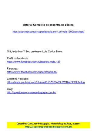 Material​ ​Completo​ ​se​ ​encontra​ ​na​ ​página:
http://questoesconcursopedagogia.com.br/mais1200questoes/
Olá,​ ​tudo​ ​bem?​ ​Sou​ ​professor​ ​Luiz​ ​Carlos​ ​Melo.
Perfil​ ​no​ ​facebook:
https://www.facebook.com/luizcarlos.melo.127
Fanpage:
https://www.facebook.com/superpreparado/
Canal​ ​no​ ​Youtube:
https://www.youtube.com/channel/UCZ3D5VBLZW1lacEE89nMJgg
Blog:
http://questoesconcursopedagogia.com.br/
Questões​ ​Concurso​ ​Pedagogia.​ ​Materiais​ ​gratuitos,​ ​acesse:
http://superpreparado10.blogspot.com.br/
 