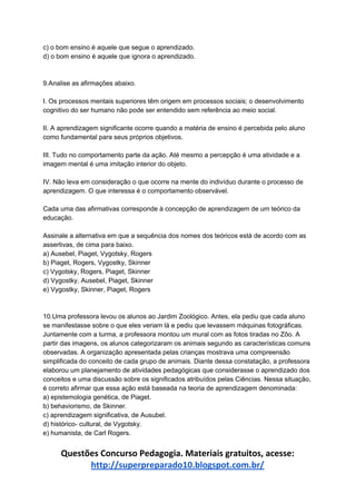 c) o bom ensino é aquele que segue o aprendizado.
d) o bom ensino é aquele que ignora o aprendizado.
9.Analise as afirmações abaixo.
I. Os processos mentais superiores têm origem em processos sociais; o desenvolvimento
cognitivo do ser humano não pode ser entendido sem referência ao meio social.
II. A aprendizagem significante ocorre quando a matéria de ensino é percebida pelo aluno
como fundamental para seus próprios objetivos.
III. Tudo no comportamento parte da ação. Até mesmo a percepção é uma atividade e a
imagem mental é uma imitação interior do objeto.
IV. Não leva em consideração o que ocorre na mente do indivíduo durante o processo de
aprendizagem. O que interessa é o comportamento observável.
Cada uma das afirmativas corresponde à concepção de aprendizagem de um teórico da
educação.
Assinale a alternativa em que a sequência dos nomes dos teóricos está de acordo com as
assertivas, de cima para baixo.
a) Ausebel, Piaget, Vygotsky, Rogers
b) Piaget, Rogers, Vygostky, Skinner
c) Vygotsky, Rogers, Piaget, Skinner
d) Vygostky, Ausebel, Piaget, Skinner
e) Vygostky, Skinner, Piaget, Rogers
10.Uma professora levou os alunos ao Jardim Zoológico. Antes, ela pediu que cada aluno
se manifestasse sobre o que eles veriam lá e pediu que levassem máquinas fotográficas.
Juntamente com a turma, a professora montou um mural com as fotos tiradas no Zôo. A
partir das imagens, os alunos categorizaram os animais segundo as características comuns
observadas. A organização apresentada pelas crianças mostrava uma compreensão
simplificada do conceito de cada grupo de animais. Diante dessa constatação, a professora
elaborou um planejamento de atividades pedagógicas que considerasse o aprendizado dos
conceitos e uma discussão sobre os significados atribuídos pelas Ciências. Nessa situação,
é correto afirmar que essa ação está baseada na teoria de aprendizagem denominada:
a) epistemologia genética, de Piaget.
b) behaviorismo, de Skinner.
c) aprendizagem significativa, de Ausubel.
d) histórico- cultural, de Vygotsky.
e) humanista, de Carl Rogers.
Questões Concurso Pedagogia. Materiais gratuitos, acesse:
http://superpreparado10.blogspot.com.br/
 
