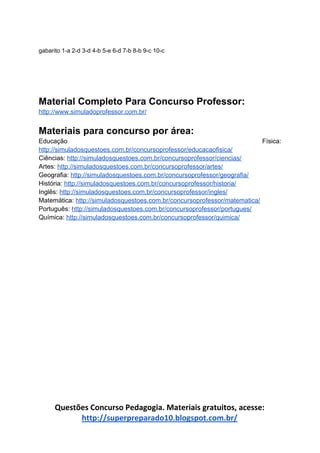 gabarito 1-a 2-d 3-d 4-b 5-e 6-d 7-b 8-b 9-c 10-c
Material Completo Para Concurso Professor:
http://www.simuladoprofessor.com.br/
Materiais para concurso por área:
Educação Física:
http://simuladosquestoes.com.br/concursoprofessor/educacaofisica/
Ciências: ​http://simuladosquestoes.com.br/concursoprofessor/ciencias/
Artes: ​http://simuladosquestoes.com.br/concursoprofessor/artes/
Geografia: ​http://simuladosquestoes.com.br/concursoprofessor/geografia/
História: ​http://simuladosquestoes.com.br/concursoprofessor/historia/
Inglês: ​http://simuladosquestoes.com.br/concursoprofessor/ingles/
Matemática: ​http://simuladosquestoes.com.br/concursoprofessor/matematica/
Português: ​http://simuladosquestoes.com.br/concursoprofessor/portugues/
Química: ​http://simuladosquestoes.com.br/concursoprofessor/quimica/
Questões Concurso Pedagogia. Materiais gratuitos, acesse:
http://superpreparado10.blogspot.com.br/
 