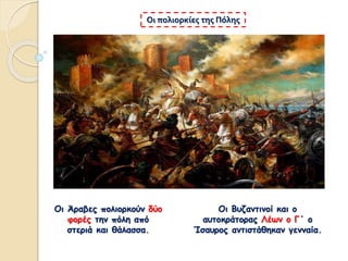 Οι Άραβες πολιορκούν δύο
φορές την πόλη από
στεριά και θάλασσα.
Οι πολιορκίες της Πόλης
Οι Βυζαντινοί και ο
αυτοκράτορας Λέων ο Γ΄ ο
Ίσαυρος αντιστάθηκαν γενναία.
 