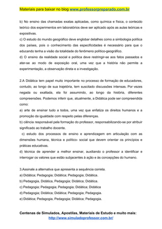 Materiais para baixar no blog ​www.professorpreparado.com.br
b) No ensino das chamadas exatas aplicadas, como química e física, o conteúdo
teórico dos experimentos em laboratórios deve ser aplicado após as aulas teóricas e
expositivas.
c) O estudo do mundo geográfico deve englobar detalhes como a simbologia política
dos países, pois o conhecimento das especificidades é necessário para que o
educando tenha a visão da totalidade do fenômeno político-geográfico.
d) O ensino da realidade social e política deve restringir-se aos fatos passados e
ater-se ao modo de exposição oral, uma vez que a história não permite a
experimentação, a observação direta e a investigação.
2.A Didática tem papel muito importante no processo de formação de educadores,
contudo, ao longo de sua trajetória, tem suscitado discussões intensas. Por vezes
negada ou exaltada, ela foi assumindo, ao longo da história, diferentes
compreensões. Podemos inferir que, atualmente, a Didática pode ser compreendida
como:
a) arte de ensinar tudo a todos, uma vez que enfatiza os direitos humanos e a
promoção da igualdade com respeito pelas diferenças.
b) ciência responsável pela formação do professor, responsabilizando-se por atribuir
significado ao trabalho docente.
c) estudo dos processos de ensino e aprendizagem em articulação com as
dimensões humana, técnica e político- social que devem orientar os princípios e
práticas educativas.
d) técnica de aprender a melhor ensinar, auxiliando o professor a identificar e
interrogar os valores que estão subjacentes à ação e às concepções do humano.
3.Assinale a alternativa que apresenta a sequência correta.
a) Didática; Pedagogia; Didática; Pedagogia; Didática.
b) Pedagogia, Didática, Pedagogia; Didática; Didática.
c) Pedagogia; Pedagogia; Pedagogia; Didática; Didática
d) Pedagogia; Didática; Didática; Pedagogia; Pedagogia.
e) Didática; Pedagogia, Pedagogia; Didática; Pedagogia.
Centenas de Simulados, Apostilas, Materiais de Estudo e muito mais:
http://www.simuladoprofessor.com.br/
 