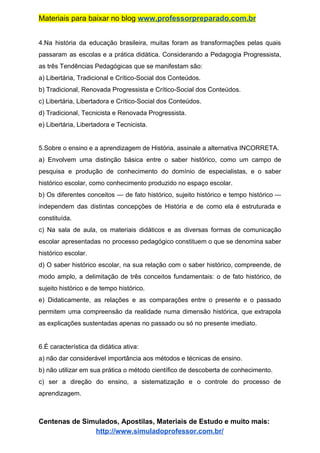 Materiais para baixar no blog ​www.professorpreparado.com.br
4.Na história da educação brasileira, muitas foram as transformações pelas quais
passaram as escolas e a prática didática. Considerando a Pedagogia Progressista,
as três Tendências Pedagógicas que se manifestam são:
a) Libertária, Tradicional e Crítico-Social dos Conteúdos.
b) Tradicional, Renovada Progressista e Crítico-Social dos Conteúdos.
c) Libertária, Libertadora e Crítico-Social dos Conteúdos.
d) Tradicional, Tecnicista e Renovada Progressista.
e) Libertária, Libertadora e Tecnicista.
5.Sobre o ensino e a aprendizagem de História, assinale a alternativa INCORRETA.
a) Envolvem uma distinção básica entre o saber histórico, como um campo de
pesquisa e produção de conhecimento do domínio de especialistas, e o saber
histórico escolar, como conhecimento produzido no espaço escolar.
b) Os diferentes conceitos — de fato histórico, sujeito histórico e tempo histórico —
independem das distintas concepções de História e de como ela é estruturada e
constituída.
c) Na sala de aula, os materiais didáticos e as diversas formas de comunicação
escolar apresentadas no processo pedagógico constituem o que se denomina saber
histórico escolar.
d) O saber histórico escolar, na sua relação com o saber histórico, compreende, de
modo amplo, a delimitação de três conceitos fundamentais: o de fato histórico, de
sujeito histórico e de tempo histórico.
e) Didaticamente, as relações e as comparações entre o presente e o passado
permitem uma compreensão da realidade numa dimensão histórica, que extrapola
as explicações sustentadas apenas no passado ou só no presente imediato.
6.É característica da didática ativa:
a) não dar considerável importância aos métodos e técnicas de ensino.
b) não utilizar em sua prática o método científico de descoberta de conhecimento.
c) ser a direção do ensino, a sistematização e o controle do processo de
aprendizagem.
Centenas de Simulados, Apostilas, Materiais de Estudo e muito mais:
http://www.simuladoprofessor.com.br/
 