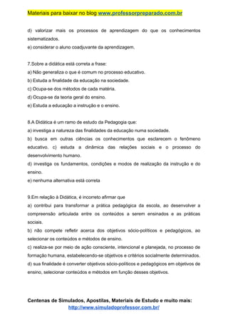 Materiais para baixar no blog ​www.professorpreparado.com.br
d) valorizar mais os processos de aprendizagem do que os conhecimentos
sistematizados.
e) considerar o aluno coadjuvante da aprendizagem.
7.Sobre a didática está correta a frase:
a) Não generaliza o que é comum no processo educativo.
b) Estuda a finalidade da educação na sociedade.
c) Ocupa-se dos métodos de cada matéria.
d) Ocupa-se da teoria geral do ensino.
e) Estuda a educação a instrução e o ensino.
8.A Didática é um ramo de estudo da Pedagogia que:
a) investiga a natureza das finalidades da educação numa sociedade.
b) busca em outras ciências os conhecimentos que esclarecem o fenômeno
educativo. c) estuda a dinâmica das relações sociais e o processo do
desenvolvimento humano.
d) investiga os fundamentos, condições e modos de realização da instrução e do
ensino.
e) nenhuma alternativa está correta
9.Em relação à Didática, é incorreto afirmar que
a) contribui para transformar a prática pedagógica da escola, ao desenvolver a
compreensão articulada entre os conteúdos a serem ensinados e as práticas
sociais.
b) não compete refletir acerca dos objetivos sócio-políticos e pedagógicos, ao
selecionar os conteúdos e métodos de ensino.
c) realiza-se por meio de ação consciente, intencional e planejada, no processo de
formação humana, estabelecendo-se objetivos e critérios socialmente determinados.
d) sua finalidade é converter objetivos sócio-políticos e pedagógicos em objetivos de
ensino, selecionar conteúdos e métodos em função desses objetivos.
Centenas de Simulados, Apostilas, Materiais de Estudo e muito mais:
http://www.simuladoprofessor.com.br/
 