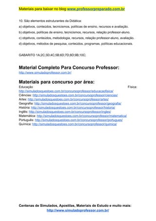Materiais para baixar no blog ​www.professorpreparado.com.br
10. São elementos estruturantes da Didática:
a) objetivos, conteúdos, tecnicismos, políticas de ensino, recursos e avaliação.
b) objetivos, políticas de ensino, tecnicismos, recursos, relação professor-aluno.
c) objetivos, conteúdos, metodologia, recursos, relação professor-aluno, avaliação.
d) objetivos, métodos de pesquisa, conteúdos, programas, políticas educacionais.
GABARITO 1A;2C;3D;4C;5B;6D;7D;8D;9B;10C;
Material Completo Para Concurso Professor:
http://www.simuladoprofessor.com.br/
Materiais para concurso por área:
Educação Física:
http://simuladosquestoes.com.br/concursoprofessor/educacaofisica/
Ciências: ​http://simuladosquestoes.com.br/concursoprofessor/ciencias/
Artes: ​http://simuladosquestoes.com.br/concursoprofessor/artes/
Geografia: ​http://simuladosquestoes.com.br/concursoprofessor/geografia/
História: ​http://simuladosquestoes.com.br/concursoprofessor/historia/
Inglês: ​http://simuladosquestoes.com.br/concursoprofessor/ingles/
Matemática: ​http://simuladosquestoes.com.br/concursoprofessor/matematica/
Português: ​http://simuladosquestoes.com.br/concursoprofessor/portugues/
Química: ​http://simuladosquestoes.com.br/concursoprofessor/quimica/
Centenas de Simulados, Apostilas, Materiais de Estudo e muito mais:
http://www.simuladoprofessor.com.br/
 