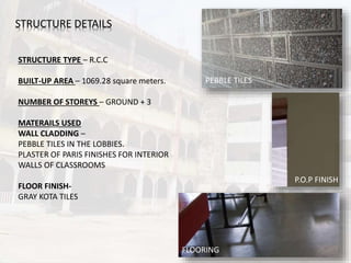 STRUCTURE DETAILS
STRUCTURE TYPE – R.C.C
BUILT-UP AREA – 1069.28 square meters.
NUMBER OF STOREYS – GROUND + 3
MATERAILS USED
WALL CLADDING –
PEBBLE TILES IN THE LOBBIES.
PLASTER OF PARIS FINISHES FOR INTERIOR
WALLS OF CLASSROOMS
FLOOR FINISH-
GRAY KOTA TILES
PEBBLE TILES
P.O.P FINISH
FLOORING
 