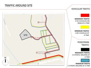 SITE
TRAFFIC AROUND SITE
MODERATE TRAFFIC
3 TO 4 VEHICLES ON
ROAD AT A TIME
MINIMUM TRAFFIC
1 OR 2 VEHICLES AT
A TIME
VEHICULAR TRAFFIC
PEDESTRIAN
TRAFFIC
MODERATE TRAFFIC
5-6 PEOPLE WALKING AT
A TIME
MINIMUM TRAFFIC
2-3 PEOPE WALKING AT A TIME
 