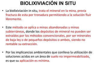 BIOLIXIVIACIÓN IN SITU
• La biolixiviación in situ, trata el mineral en la mina, previa
fractura de esta por tronadura permitiendo a la solución fluir
libremente.
• Este método se aplica a minas abandonadas y minas
subterráneas, donde los depósitos de mineral no pueden ser
extraídos por los métodos convencionales, por ser minerales
de baja ley o de pequeños depósitos o ambos, siendo no
rentable su extracción.
• Por las implicancias ambientales que conlleva la utilización de
soluciones acidas en un área de suelo no impermeabilizado,
es que su aplicación es mínima.
 
